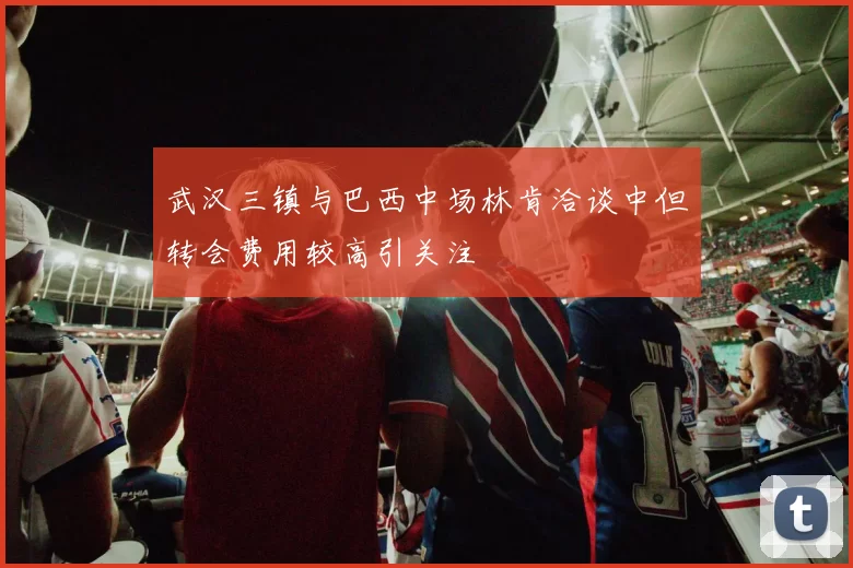 武汉三镇与巴西中场林肯洽谈中但转会费用较高引关注