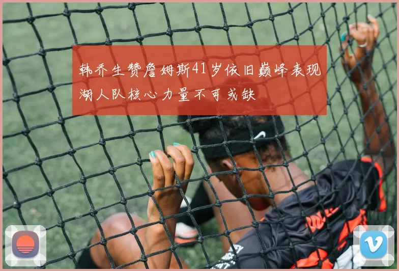 韩乔生赞詹姆斯41岁依旧巅峰表现湖人队核心力量不可或缺