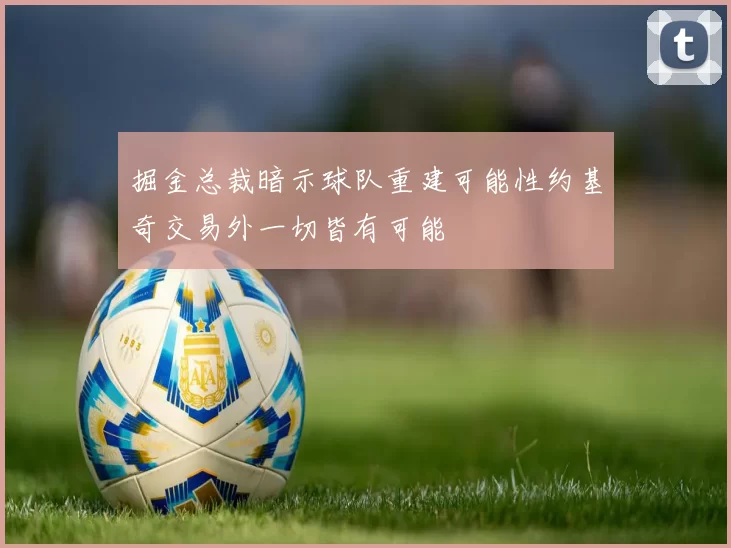 掘金总裁暗示球队重建可能性约基奇交易外一切皆有可能