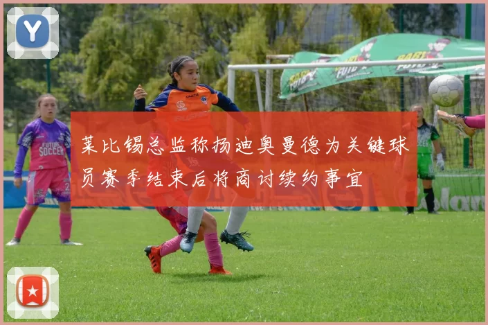 莱比锡总监称扬迪奥曼德为关键球员赛季结束后将商讨续约事宜