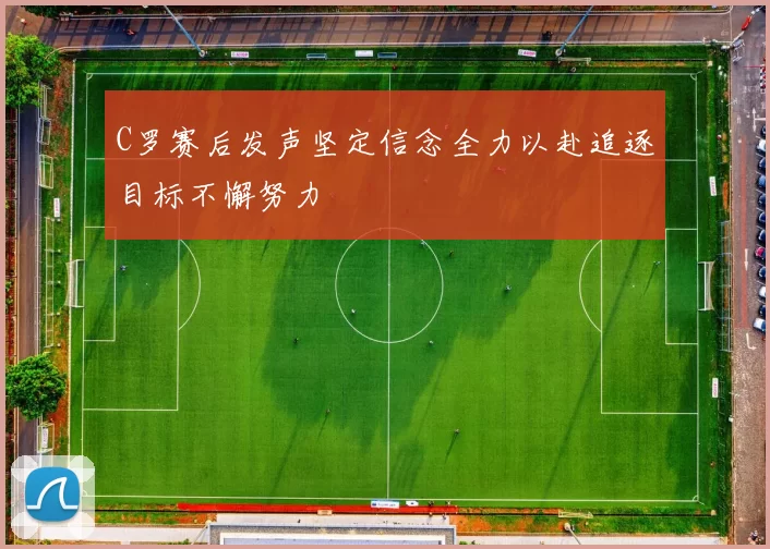 C罗赛后发声坚定信念全力以赴追逐目标不懈努力