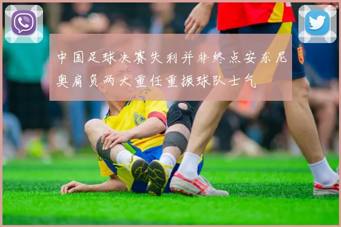 中国足球决赛失利并非终点安东尼奥肩负两大重任重振球队士气