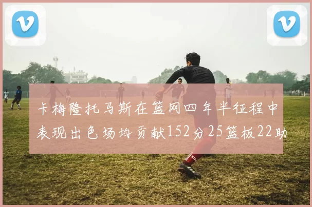 卡梅隆托马斯在篮网四年半征程中表现出色场均贡献152分25篮板22助攻